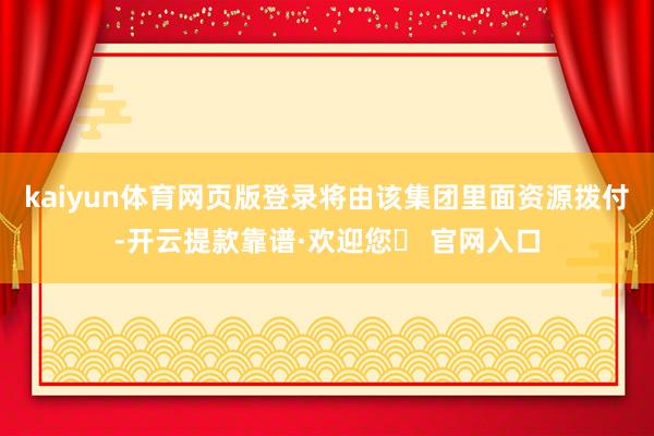 kaiyun体育网页版登录将由该集团里面资源拨付-开云提款靠谱·欢迎您✅ 官网入口