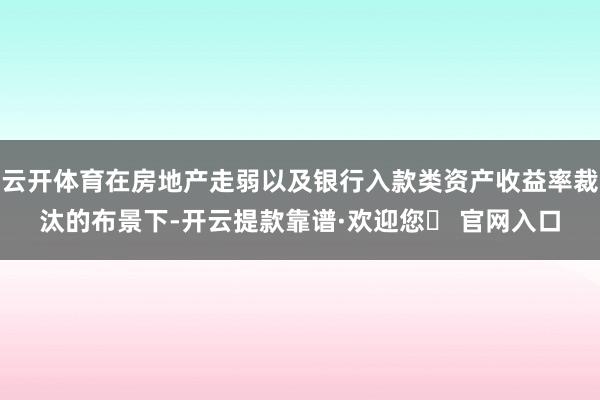 云开体育在房地产走弱以及银行入款类资产收益率裁汰的布景下-开云提款靠谱·欢迎您✅ 官网入口