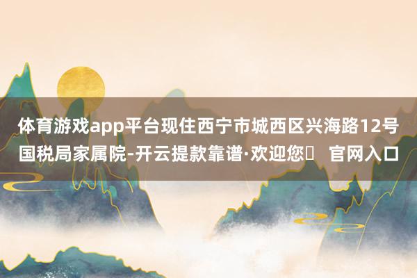 体育游戏app平台现住西宁市城西区兴海路12号国税局家属院-开云提款靠谱·欢迎您✅ 官网入口