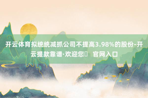 开云体育拟统统减抓公司不提高3.98%的股份-开云提款靠谱·欢迎您✅ 官网入口