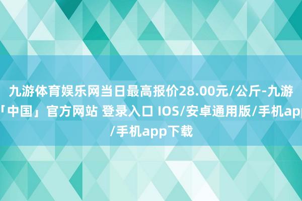 九游体育娱乐网当日最高报价28.00元/公斤-九游体育「中国」官方网站 登录入口 IOS/安卓通用版/手机app下载