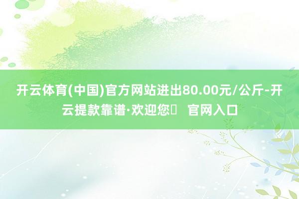 开云体育(中国)官方网站进出80.00元/公斤-开云提款靠谱·欢迎您✅ 官网入口