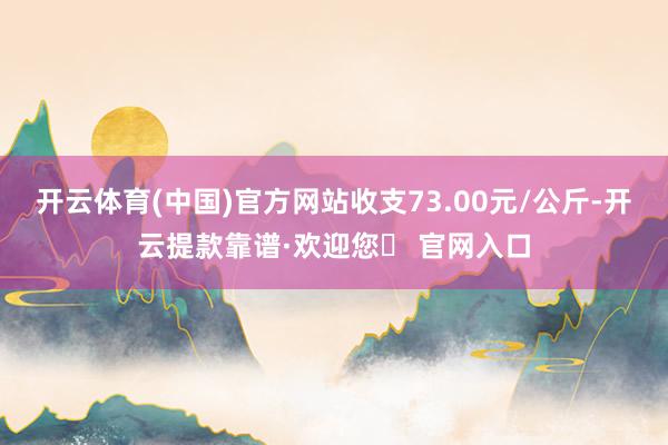 开云体育(中国)官方网站收支73.00元/公斤-开云提款靠谱·欢迎您✅ 官网入口