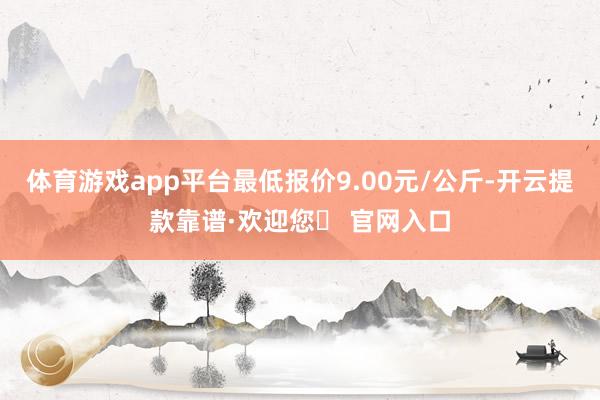 体育游戏app平台最低报价9.00元/公斤-开云提款靠谱·欢迎您✅ 官网入口