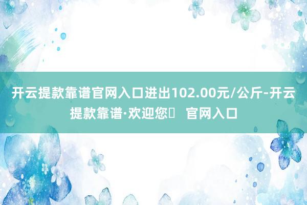 开云提款靠谱官网入口进出102.00元/公斤-开云提款靠谱·欢迎您✅ 官网入口