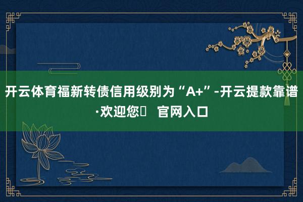 开云体育福新转债信用级别为“A+”-开云提款靠谱·欢迎您✅ 官网入口