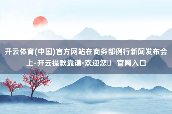 开云体育(中国)官方网站在商务部例行新闻发布会上-开云提款靠谱·欢迎您✅ 官网入口