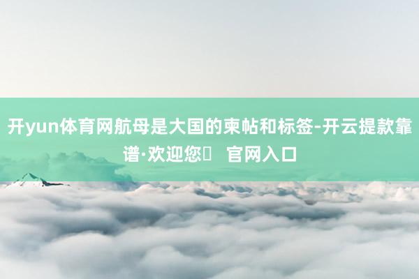 开yun体育网航母是大国的柬帖和标签-开云提款靠谱·欢迎您✅ 官网入口