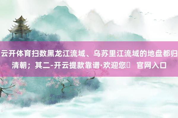 云开体育扫数黑龙江流域、乌苏里江流域的地盘都归清朝；其二-开云提款靠谱·欢迎您✅ 官网入口