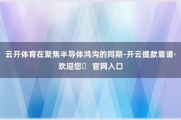 云开体育在聚焦半导体鸿沟的同期-开云提款靠谱·欢迎您✅ 官网入口