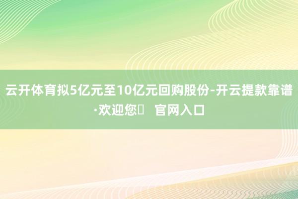 云开体育拟5亿元至10亿元回购股份-开云提款靠谱·欢迎您✅ 官网入口