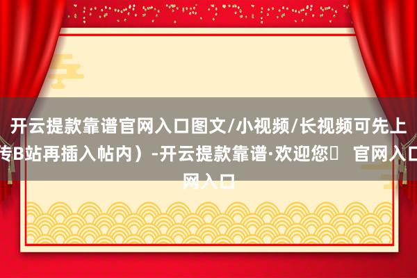 开云提款靠谱官网入口图文/小视频/长视频可先上传B站再插入帖内）-开云提款靠谱·欢迎您✅ 官网入口