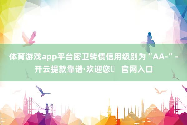 体育游戏app平台密卫转债信用级别为“AA-”-开云提款靠谱·欢迎您✅ 官网入口