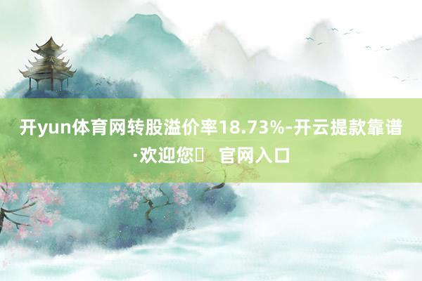 开yun体育网转股溢价率18.73%-开云提款靠谱·欢迎您✅ 官网入口