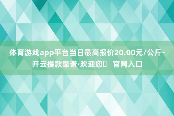 体育游戏app平台当日最高报价20.00元/公斤-开云提款靠谱·欢迎您✅ 官网入口