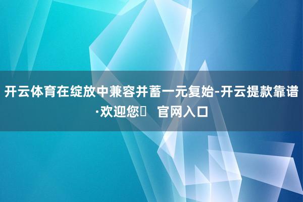 开云体育在绽放中兼容并蓄一元复始-开云提款靠谱·欢迎您✅ 官网入口