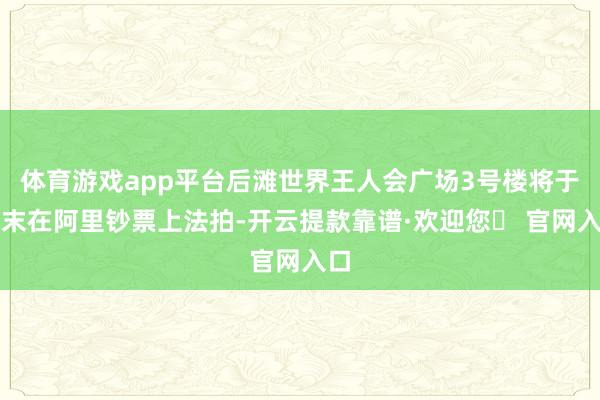 体育游戏app平台后滩世界王人会广场3号楼将于年末在阿里钞票上法拍-开云提款靠谱·欢迎您✅ 官网入口