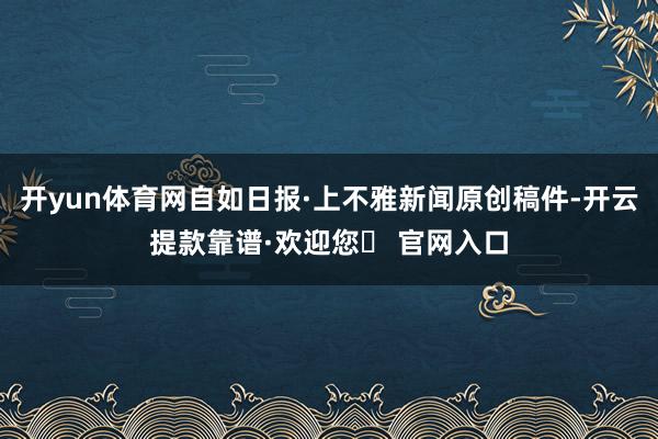 开yun体育网自如日报·上不雅新闻原创稿件-开云提款靠谱·欢迎您✅ 官网入口