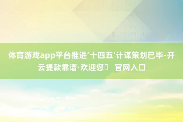 体育游戏app平台推进‘十四五’计谋策划已毕-开云提款靠谱·欢迎您✅ 官网入口