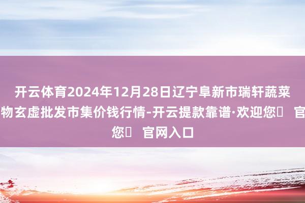 开云体育2024年12月28日辽宁阜新市瑞轩蔬菜农副产物玄虚批发市集价钱行情-开云提款靠谱·欢迎您✅ 官网入口