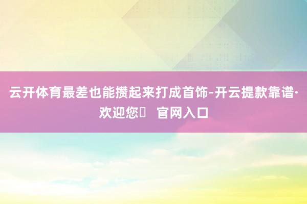 云开体育最差也能攒起来打成首饰-开云提款靠谱·欢迎您✅ 官网入口