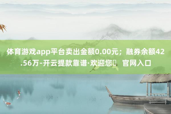 体育游戏app平台卖出金额0.00元；融券余额42.56万-开云提款靠谱·欢迎您✅ 官网入口