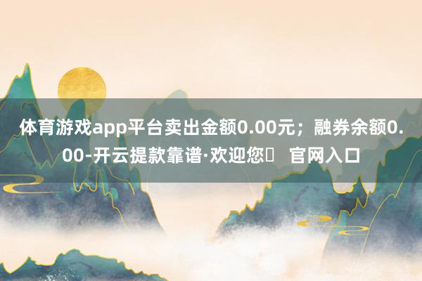 体育游戏app平台卖出金额0.00元；融券余额0.00-开云提款靠谱·欢迎您✅ 官网入口