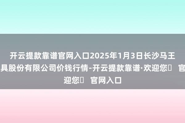 开云提款靠谱官网入口2025年1月3日长沙马王堆农家具股份有限公司价钱行情-开云提款靠谱·欢迎您✅ 官网入口