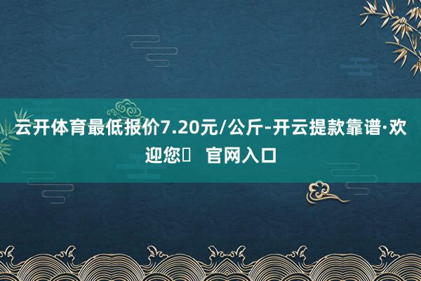 云开体育最低报价7.20元/公斤-开云提款靠谱·欢迎您✅ 官网入口