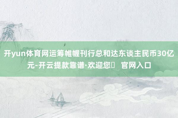 开yun体育网运筹帷幄刊行总和达东谈主民币30亿元-开云提款靠谱·欢迎您✅ 官网入口