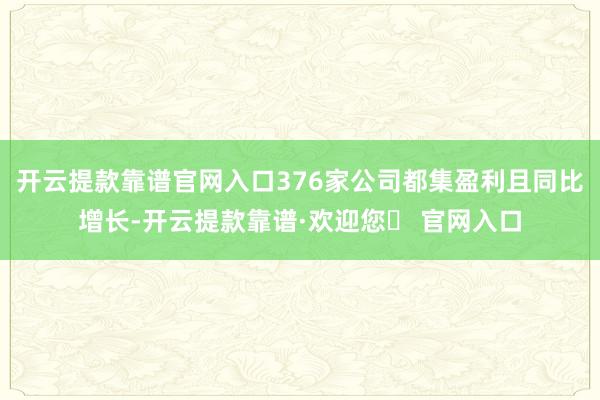 开云提款靠谱官网入口376家公司都集盈利且同比增长-开云提款靠谱·欢迎您✅ 官网入口