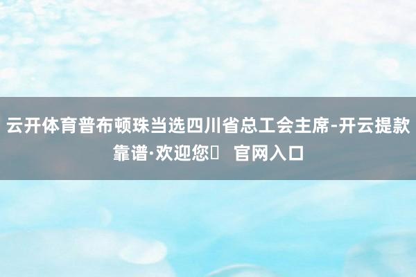 云开体育普布顿珠当选四川省总工会主席-开云提款靠谱·欢迎您✅ 官网入口