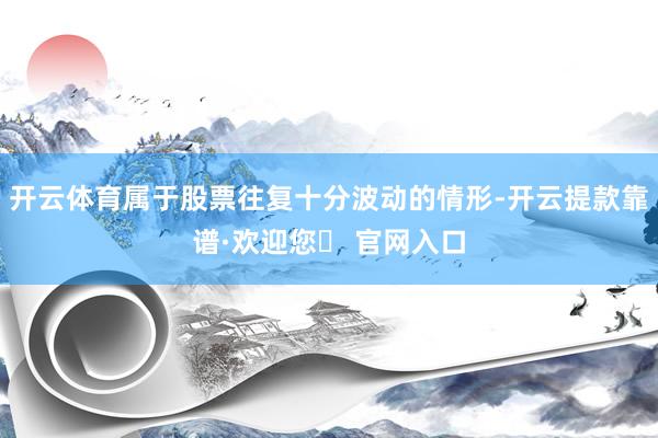 开云体育属于股票往复十分波动的情形-开云提款靠谱·欢迎您✅ 官网入口