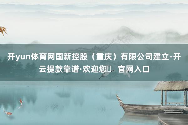 开yun体育网国新控股（重庆）有限公司建立-开云提款靠谱·欢迎您✅ 官网入口