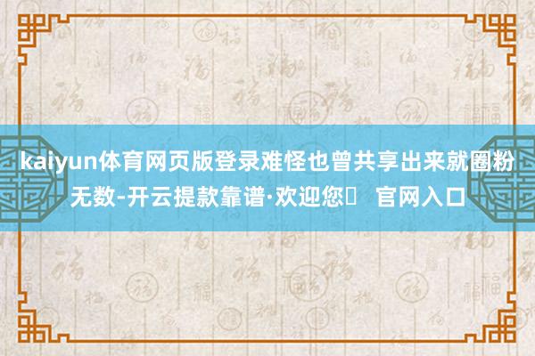 kaiyun体育网页版登录难怪也曾共享出来就圈粉无数-开云提款靠谱·欢迎您✅ 官网入口