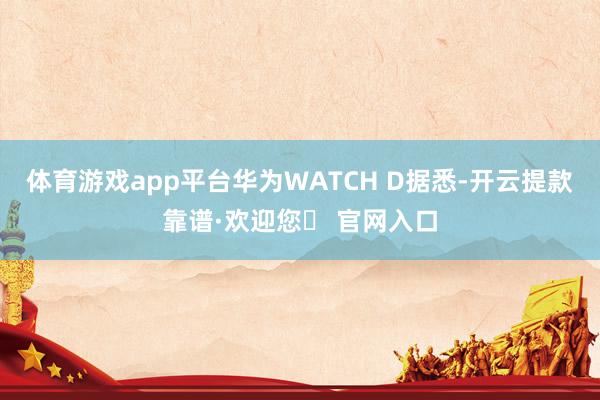 体育游戏app平台华为WATCH D据悉-开云提款靠谱·欢迎您✅ 官网入口
