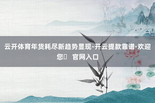 云开体育　　年货耗尽新趋势显现-开云提款靠谱·欢迎您✅ 官网入口