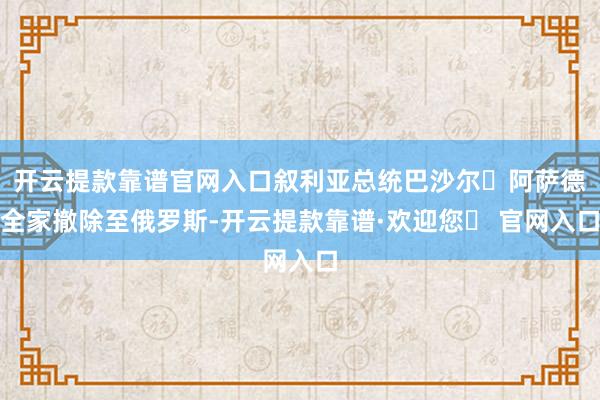 开云提款靠谱官网入口叙利亚总统巴沙尔・阿萨德全家撤除至俄罗斯-开云提款靠谱·欢迎您✅ 官网入口