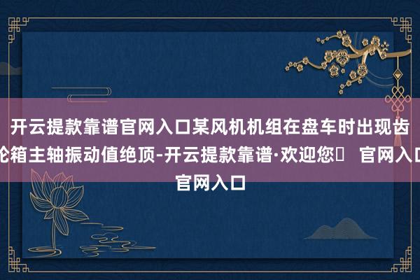 开云提款靠谱官网入口某风机机组在盘车时出现齿轮箱主轴振动值绝顶-开云提款靠谱·欢迎您✅ 官网入口